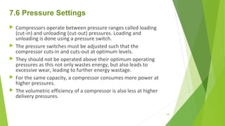 7.6 Pressure Settings
 Compressors operate between pressure ranges called loading
(cut-in) and unloading (cut-out) pressures. Loading and
unloading is done using a pressure switch.
 The pressure switches must be adjusted such that the
compressor cuts-in and cuts-out at optimum levels.
 They should not be operated above their optimum operating
pressures as this not only wastes energy, but also leads to
excessive wear, leading to further energy wastage.
 For the same capacity, a compressor consumes more power at
higher pressures.
 The volumetric efficiency of a compressor is also less at higher
delivery pressures.
100
 