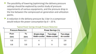  The possibility of lowering (optimising) the delivery pressure
settings should be explored by careful study of pressure
requirements of various equipments, and the pressure drop in
the line between the compressed air generation and utilization
points.
 A reduction in the delivery pressure by 1 bar in a compressor
would reduce the power consumption by 6 – 10 %.
Typical Power Savings through Pressure Reduction
101
 