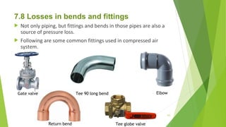 7.8 Losses in bends and fittings
 Not only piping, but fittings and bends in those pipes are also a
source of pressure loss.
 Following are some common fittings used in compressed air
system.
Gate valve Tee 90 long bend Elbow
Return bend Tee globe valve
103
 
