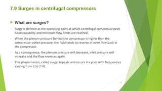 7.9 Surges in centrifugal compressors
 What are surges?
o Surge is defined as the operating point at which centrifugal compressor peak
head capability and minimum flow limits are reached.
o When the plenum pressure behind the compressor is higher than the
compressor outlet pressure, the fluid tends to reverse or even flow back in
the compressor.
o As a consequence, the plenum pressure will decrease, inlet pressure will
increase and the flow reverses again.
o This phenomenon, called surge, repeats and occurs in cycles with frequencies
varying from 1 to 2 Hz.
105
 