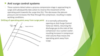  Anti surge control systems
o These systems detect when a process compression stage is approaching to
surge and subsequently take action to reverse the movement of the
operating point towards the surge line (SL). This decreases the plenum
pressure and increases the flow through the compressor, resulting in stable
working conditions.
It is normally achieved by
opening an Anti-Surge Control
Valve (or ASCV), returning the
discharge gas to the inlet of the
compressor via a suction cooler.
resulting increase in compressor
inlet volume flow moves the
operating point away from
surge.
Shifting of operating point away from surge point
107
 