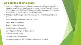8.1 Sources of air leakage
 Leaks not only waste energy, but also reduce the effective capacity of
compressor plant and may in extreme cases, reduce the performance
of the equipment significantly. Leaks should be always rectified before
any increase in compressor capacity is planned.
 The sources of leakage are numerous, but the most frequent causes
are:
o Manual condensate drain valves left open
o Failed auto drain valves
o Shut-off valves left open
o Leaking hoses and couplings
o Leaking pipes, flanges and pipe joints
o Strained flexible hoses
o Leaking pressure regulators
o Air-using equipment left in operation when not needed
109
 
