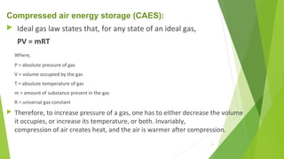 Compressed air energy storage (CAES):
 Ideal gas law states that, for any state of an ideal gas,
PV = mRT
Where,
P = absolute pressure of gas
V = volume occupied by the gas
T = absolute temperature of gas
m = amount of substance present in the gas
R = universal gas constant
 Therefore, to increase pressure of a gas, one has to either decrease the volume
it occupies, or increase its temperature, or both. Invariably,
compression of air creates heat, and the air is warmer after compression.
11
 
