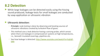 8.2 Detection
 While large leakages can be detected easily using the hissing
sound produced, leakage tests for small leakages are conducted
by soap application or ultrasonic vibration
 Ultrasonic detection:
o Principle- Leak testing is done by observing and locating sources of
ultrasonic vibrations created by turbulent flow of gases.
o This method uses a leak detector having a sensing probe, which senses
when there are leakages in compressed air systems at high temperatures,
i.e., beneath insulated coverings, pipelines etc.
o See how leakage is detected: http://www.youtube.com/watch?v=FrgFgfl-
bMI
111
 