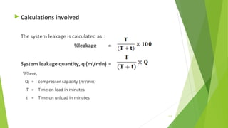  Calculations involved
The system leakage is calculated as :
%leakage =
System leakage quantity, q (m3
/min) =
Where,
Q = compressor capacity (m3
/min)
T = Time on load in minutes
t = Time on unload in minutes
113
 