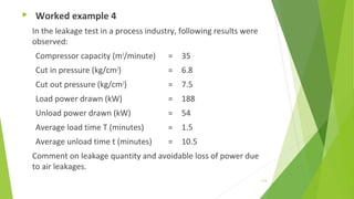  Worked example 4
In the leakage test in a process industry, following results were
observed:
Compressor capacity (m3
/minute) = 35
Cut in pressure (kg/cm2
) = 6.8
Cut out pressure (kg/cm2
) = 7.5
Load power drawn (kW) = 188
Unload power drawn (kW) = 54
Average load time T (minutes) = 1.5
Average unload time t (minutes) = 10.5
Comment on leakage quantity and avoidable loss of power due
to air leakages.
114
 
