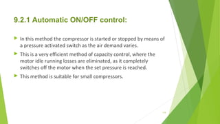 9.2.1 Automatic ON/OFF control:
 In this method the compressor is started or stopped by means of
a pressure activated switch as the air demand varies.
 This is a very efficient method of capacity control, where the
motor idle running losses are eliminated, as it completely
switches off the motor when the set pressure is reached.
 This method is suitable for small compressors.
119
 