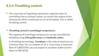 9.2.4 Throttling control
 The usual way of regulating compressor capacity relies on
controlling inlet or exhaust valves, to restrict the output of the
compressor while it continues to run at full speed. This is called
throttling control.
 Throttling control in centrifugal compressors:
The capacity of centrifugal compressors can be controlled by
throttling using inlet guide vanes and butterfly valves.
In throttling terminology, Turndown is the ratio of maximum to
minimum flow. For a turndown of 10:1, if you have a maximum
flow of 5,000 SCFM, you can expect to maintain stable control
down to 500 SCFM. 122
 