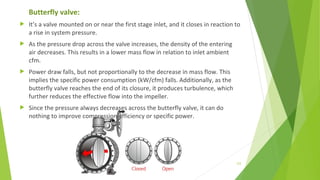Butterfly valve:
 It’s a valve mounted on or near the first stage inlet, and it closes in reaction to
a rise in system pressure.
 As the pressure drop across the valve increases, the density of the entering
air decreases. This results in a lower mass flow in relation to inlet ambient
cfm.
 Power draw falls, but not proportionally to the decrease in mass flow. This
implies the specific power consumption (kW/cfm) falls. Additionally, as the
butterfly valve reaches the end of its closure, it produces turbulence, which
further reduces the effective flow into the impeller.
 Since the pressure always decreases across the butterfly valve, it can do
nothing to improve compression efficiency or specific power.
123
 