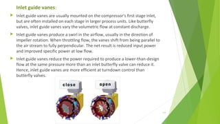Inlet guide vanes:
 Inlet guide vanes are usually mounted on the compressor's first stage inlet,
but are often installed on each stage in larger process units. Like butterfly
valves, inlet guide vanes vary the volumetric flow at constant discharge.
 Inlet guide vanes produce a swirl in the airflow, usually in the direction of
impeller rotation. When throttling flow, the vanes shift from being parallel to
the air stream to fully perpendicular. The net result is reduced input power
and improved specific power at low flow.
 Inlet guide vanes reduce the power required to produce a lower-than-design
flow at the same pressure more than an inlet butterfly valve can reduce it.
Hence, inlet guide vanes are more efficient at turndown control than
butterfly valves.
124
 