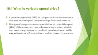10.1 What is variable speed drive?
 A variable-speed drive (VSD) air compressor is an air compressor
that uses variable-speed drive technology for capacity control.
 This type of compressor uses a special drive to control the speed
(RPM) of the motor, and hence the compressor pulley, which in
turn saves energy compared to a fixed speed equivalent. In this
way, when demand for air reduces, so does power consumption.
127
 