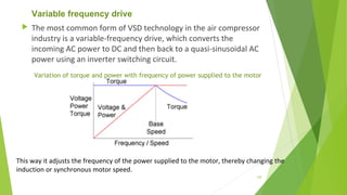 Variable frequency drive
 The most common form of VSD technology in the air compressor
industry is a variable-frequency drive, which converts the
incoming AC power to DC and then back to a quasi-sinusoidal AC
power using an inverter switching circuit.
This way it adjusts the frequency of the power supplied to the motor, thereby changing the
induction or synchronous motor speed.
Variation of torque and power with frequency of power supplied to the motor
128
 