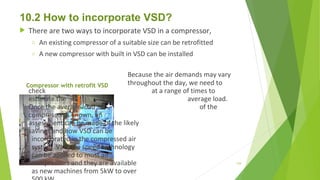 10.2 How to incorporate VSD?
 There are two ways to incorporate VSD in a compressor,
o An existing compressor of a suitable size can be retrofitted
o A new compressor with built in VSD can be installed
Because the air demands may vary
throughout the day, we need to
check at a range of times to
estimate the average load.
Once the average load of the
compressor is known, an
assessment can be made of the likely
savings and how VSD can be
incorporated in the compressed air
system. Variable speed technology
can be applied to most air
compressors and they are available
as new machines from 5kW to over
Compressor with retrofit VSD
129
 