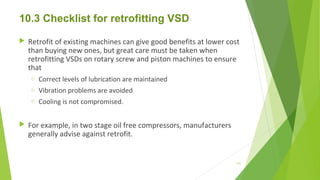 10.3 Checklist for retrofitting VSD
 Retrofit of existing machines can give good benefits at lower cost
than buying new ones, but great care must be taken when
retrofitting VSDs on rotary screw and piston machines to ensure
that
o Correct levels of lubrication are maintained
o Vibration problems are avoided
o Cooling is not compromised.
 For example, in two stage oil free compressors, manufacturers
generally advise against retrofit.
131
 