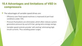 10.4 Advantages and limitations of VSD in
compressors
 The advantages of variable speed drives are:
o Efficiency over fixed speed machines is improved at part load
conditions under 75%.
o Pressure fluctuations are eliminated, which often reduces system
generation pressure by up to 0.5 bar, giving extra energy savings.
o Variable speed controls provide ‘soft starting’ eliminating high
inrush currents. Thus avoiding power surges.
132
 