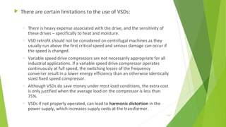  There are certain limitations to the use of VSDs:
o There is heavy expense associated with the drive, and the sensitivity of
these drives – specifically to heat and moisture.
o VSD retrofit should not be considered on centrifugal machines as they
usually run above the first critical speed and serious damage can occur if
the speed is changed.
o Variable speed drive compressors are not necessarily appropriate for all
industrial applications. If a variable speed drive compressor operates
continuously at full speed, the switching losses of the frequency
converter result in a lower energy efficiency than an otherwise identically
sized fixed speed compressor.
o Although VSDs do save money under most load conditions, the extra cost
is only justified when the average load on the compressor is less than
75%.
o VSDs if not properly operated, can lead to harmonic distortion in the
power supply, which increases supply costs at the transformer.
133
 
