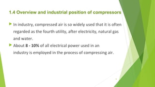 1.4 Overview and industrial position of compressors
 In industry, compressed air is so widely used that it is often
regarded as the fourth utility, after electricity, natural gas
and water.
 About 8 - 10% of all electrical power used in an
industry is employed in the process of compressing air.
14
 