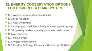 12. ENERGY CONSERVATION OPTIONS
FOR COMPRESSED AIR SYSTEM
 12.1 Avoiding misuse of compressed air
 12.2 Leak reduction
 12.3 Capacity control
 12.4 Compressor modulation by Optimum Pressure Settings
 12.5 Improving intake air quality, generation and control
 12.6 Air receivers
 12.7 Piping layout
 12.8 Waste heat recovery
 12.9 Checklist for Energy Efficiency in Compressed Air System141
 