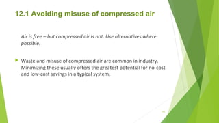 12.1 Avoiding misuse of compressed air
Air is free – but compressed air is not. Use alternatives where
possible.
 Waste and misuse of compressed air are common in industry.
Minimizing these usually offers the greatest potential for no-cost
and low-cost savings in a typical system.
143
 