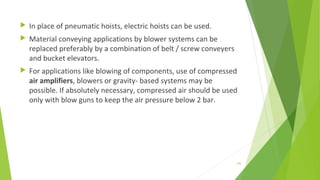  In place of pneumatic hoists, electric hoists can be used.
 Material conveying applications by blower systems can be
replaced preferably by a combination of belt / screw conveyers
and bucket elevators.
 For applications like blowing of components, use of compressed
air amplifiers, blowers or gravity- based systems may be
possible. If absolutely necessary, compressed air should be used
only with blow guns to keep the air pressure below 2 bar.
145
 