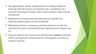  For applications, where compressed air is indispensable for
cleaning internal crevices of machines etc., installation of a
separate cleaning air header with a main isolation valve may be
considered.
 Replacement of pneumatically operated air cylinders by
hydraulic power packs can be considered
 Mechanical stirrers, conveyers, and low-pressure air will mix
materials far more economically than high-pressure compressed
air.
 Vacuum systems are much more efficient than venturi methods,
which use expensive compressed air rushing past an orifice to
create a vacuum.
146
 