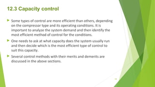 12.3 Capacity control
 Some types of control are more efficient than others, depending
on the compressor type and its operating conditions. It is
important to analyze the system demand and then identify the
most efficient method of control for the conditions.
 One needs to ask at what capacity does the system usually run
and then decide which is the most efficient type of control to
suit this capacity.
 Several control methods with their merits and demerits are
discussed in the above sections.
148
 