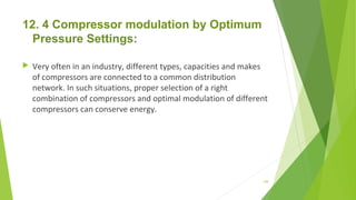 12. 4 Compressor modulation by Optimum
Pressure Settings:
 Very often in an industry, different types, capacities and makes
of compressors are connected to a common distribution
network. In such situations, proper selection of a right
combination of compressors and optimal modulation of different
compressors can conserve energy.
149
 