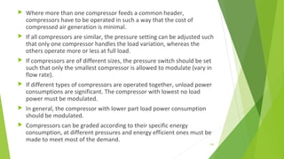  Where more than one compressor feeds a common header,
compressors have to be operated in such a way that the cost of
compressed air generation is minimal.
 If all compressors are similar, the pressure setting can be adjusted such
that only one compressor handles the load variation, whereas the
others operate more or less at full load.
 If compressors are of different sizes, the pressure switch should be set
such that only the smallest compressor is allowed to modulate (vary in
flow rate).
 If different types of compressors are operated together, unload power
consumptions are significant. The compressor with lowest no load
power must be modulated.
 In general, the compressor with lower part load power consumption
should be modulated.
 Compressors can be graded according to their specific energy
consumption, at different pressures and energy efficient ones must be
made to meet most of the demand.
150
 