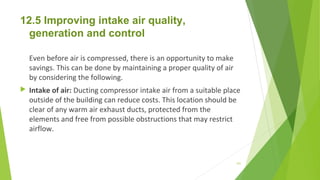 12.5 Improving intake air quality,
generation and control
 
Even before air is compressed, there is an opportunity to make
savings. This can be done by maintaining a proper quality of air
by considering the following.
 Intake of air: Ducting compressor intake air from a suitable place
outside of the building can reduce costs. This location should be
clear of any warm air exhaust ducts, protected from the
elements and free from possible obstructions that may restrict
airflow.
151
 