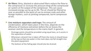  Air filters: Dirty, blocked or obstructed filters reduce the flow to
the compressor or increase the pressure drop of the compressed
air system at the output of the compressor. This can cause
increased energy use by up to 4%. The air should be filtered as
near as possible to the point of use to remove scale and other
foreign matters, such as jointing compounds, burnt compressor
oil etc.
 Line moisture separators and traps: The amount of
condensation, which takes place in the lines, depends on the
efficiency of moisture extraction before the air leaves the
receiver and the temperature in the mains itself. In general,
o Drainage points should be provided using equal tees, as it assists in
the separation of water.
o Whenever a branch line is taken off from the mains it should leave
at the top so that any water in the main does not fall straight into
the plant equipment.
o The bottom of the falling pipe should also be drained.
152
 