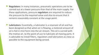  Regulators: In many instances, pneumatic operations are to be
carried out at a lower pressure than that of the main supply. For
these applications, pressure regulators are required to reduce
the pressure to the required value and also to ensure that it
remains reasonably constant at the usage point.
 Lubricators: Essentially, a lubricator is a reservoir of oil and has
been designed so that when air is flowing, a metered amount of
oil is fed in mist form into the air stream. This oil is carried with
the motive air, to the point of use to lubricate all moving parts. It
is advisable to install filters, regulators and lubricators as close as
possible to the equipment being served.
154
 