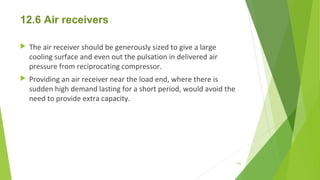 12.6 Air receivers
 The air receiver should be generously sized to give a large
cooling surface and even out the pulsation in delivered air
pressure from reciprocating compressor.
 Providing an air receiver near the load end, where there is
sudden high demand lasting for a short period, would avoid the
need to provide extra capacity.
155
 