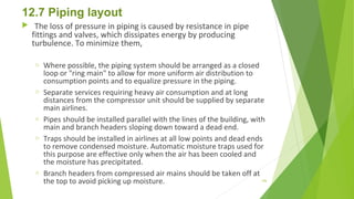 12.7 Piping layout
  The loss of pressure in piping is caused by resistance in pipe
fittings and valves, which dissipates energy by producing
turbulence. To minimize them,
o Where possible, the piping system should be arranged as a closed
loop or "ring main" to allow for more uniform air distribution to
consumption points and to equalize pressure in the piping.
o Separate services requiring heavy air consumption and at long
distances from the compressor unit should be supplied by separate
main airlines.
o Pipes should be installed parallel with the lines of the building, with
main and branch headers sloping down toward a dead end.
o Traps should be installed in airlines at all low points and dead ends
to remove condensed moisture. Automatic moisture traps used for
this purpose are effective only when the air has been cooled and
the moisture has precipitated.
o Branch headers from compressed air mains should be taken off at
the top to avoid picking up moisture. 156
 