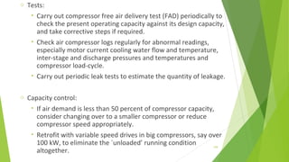 o Tests:
• Carry out compressor free air delivery test (FAD) periodically to
check the present operating capacity against its design capacity,
and take corrective steps if required.
• Check air compressor logs regularly for abnormal readings,
especially motor current cooling water flow and temperature,
inter-stage and discharge pressures and temperatures and
compressor load-cycle.
• Carry out periodic leak tests to estimate the quantity of leakage.
o Capacity control:
• If air demand is less than 50 percent of compressor capacity,
consider changing over to a smaller compressor or reduce
compressor speed appropriately.
• Retrofit with variable speed drives in big compressors, say over
100 kW, to eliminate the `unloaded’ running condition
altogether.
159
 