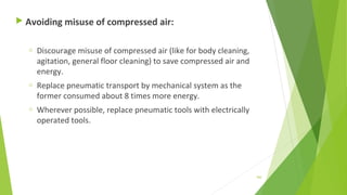  Avoiding misuse of compressed air:
o Discourage misuse of compressed air (like for body cleaning,
agitation, general floor cleaning) to save compressed air and
energy.
o Replace pneumatic transport by mechanical system as the
former consumed about 8 times more energy.
o Wherever possible, replace pneumatic tools with electrically
operated tools.
160
 