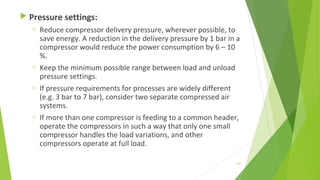  Pressure settings:
o Reduce compressor delivery pressure, wherever possible, to
save energy. A reduction in the delivery pressure by 1 bar in a
compressor would reduce the power consumption by 6 – 10
%.
o Keep the minimum possible range between load and unload
pressure settings.
o If pressure requirements for processes are widely different
(e.g. 3 bar to 7 bar), consider two separate compressed air
systems.
o If more than one compressor is feeding to a common header,
operate the compressors in such a way that only one small
compressor handles the load variations, and other
compressors operate at full load.
161
 