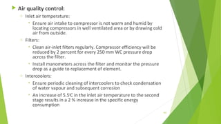  Air quality control:
o Inlet air temperature:
• Ensure air intake to compressor is not warm and humid by
locating compressors in well ventilated area or by drawing cold
air from outside.
o Filters:
• Clean air-inlet filters regularly. Compressor efficiency will be
reduced by 2 percent for every 250 mm WC pressure drop
across the filter.
• Install manometers across the filter and monitor the pressure
drop as a guide to replacement of element.
o Intercoolers:
• Ensure periodic cleaning of intercoolers to check condensation
of water vapour and subsequent corrosion
• An increase of 5.50
C in the inlet air temperature to the second
stage results in a 2 % increase in the specific energy
consumption
162
 