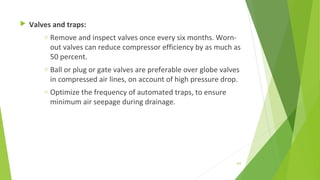  Valves and traps:
o Remove and inspect valves once every six months. Worn-
out valves can reduce compressor efficiency by as much as
50 percent.
o Ball or plug or gate valves are preferable over globe valves
in compressed air lines, on account of high pressure drop.
o Optimize the frequency of automated traps, to ensure
minimum air seepage during drainage.
163
 
