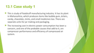 13.1 Case study 1
 This is study of foodstuff manufacturing industry. It has its plant
in Maharashtra, which produces items like bubble gum, éclairs,
candy, chocolate, mints, and small medicines too. There are
separate units for jar making and packaging.
 The increasing cost in electric power consumption has been a
concern, and one of the probable causes that add to it, are
compressor performance and efficiency of compressed air
system.
166
 
