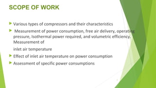 SCOPE OF WORK
 Various types of compressors and their characteristics
 Measurement of power consumption, free air delivery, operating
pressure, Isothermal power required, and volumetric efficiency.
Measurement of
inlet air temperature
 Effect of inlet air temperature on power consumption
 Assessment of specific power consumptions
2
 