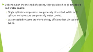  Depending on the method of cooling, they are classified as air cooled
and water cooled.
o Single cylinder compressors are generally air cooled, while multi
cylinder compressors are generally water cooled.
o Water cooled systems are more energy efficient than air cooled
types.
26
 