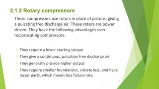 2.1.2 Rotary compressors
These compressors use rotors in place of pistons, giving
a pulsating free discharge air. These rotors are power
driven. They have the following advantages over
reciprocating compressors:
o They require a lower starting torque
o They give a continuous, pulsation free discharge air
o They generally provide higher output
o They require smaller foundations, vibrate less, and have
lesser parts, which means less failure rate
29
 