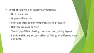  Effect of following on energy consumption:
• Dust in inlet air
• Dryness of inlet air
• Inter and after cooler temperature and pressure.
• Delivery pressure setting
• Size of pipe/filter choking, pressure drop, piping layout.
• Bends and fitting losses – effect of fittings of different types
and sizes.
3
 