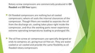Rotary screw compressors are commercially produced in Oil
flooded and Oil free types:
 Oil flooded compressors are nothing but oil cooled
compressors; where oil seals the internal clearances of the
compressor. Though filters are needed to separate the oil
from the discharge air, cooling takes place right inside the
compressor, and thus the working parts never experience
extreme operating temperatures leading to prolonged life.
 The oil free screw air compressors use specially designed air
ends to compress air, giving true oil free air. They are water
cooled or air cooled and provide the same flexibility as oil
flooded rotary compressors 33
 