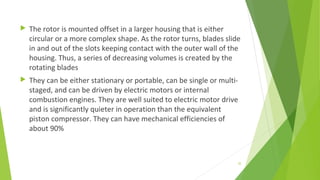  The rotor is mounted offset in a larger housing that is either
circular or a more complex shape. As the rotor turns, blades slide
in and out of the slots keeping contact with the outer wall of the
housing. Thus, a series of decreasing volumes is created by the
rotating blades
 They can be either stationary or portable, can be single or multi-
staged, and can be driven by electric motors or internal
combustion engines. They are well suited to electric motor drive
and is significantly quieter in operation than the equivalent
piston compressor. They can have mechanical efficiencies of
about 90%
35
 
