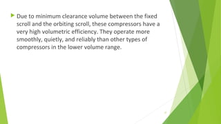  Due to minimum clearance volume between the fixed
scroll and the orbiting scroll, these compressors have a
very high volumetric efficiency. They operate more
smoothly, quietly, and reliably than other types of
compressors in the lower volume range.
37
 