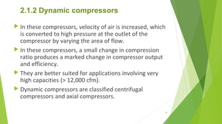 2.1.2 Dynamic compressors
 In these compressors, velocity of air is increased, which
is converted to high pressure at the outlet of the
compressor by varying the area of flow.
 In these compressors, a small change in compression
ratio produces a marked change in compressor output
and efficiency.
 They are better suited for applications involving very
high capacities (> 12,000 cfm).
 Dynamic compressors are classified centrifugal
compressors and axial compressors.
38
 