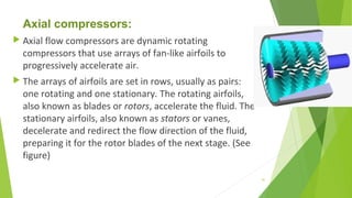 Axial compressors:
 Axial flow compressors are dynamic rotating
compressors that use arrays of fan-like airfoils to
progressively accelerate air.
 The arrays of airfoils are set in rows, usually as pairs:
one rotating and one stationary. The rotating airfoils,
also known as blades or rotors, accelerate the fluid. The
stationary airfoils, also known as stators or vanes,
decelerate and redirect the flow direction of the fluid,
preparing it for the rotor blades of the next stage. (See
figure)
41
 
