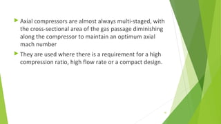  Axial compressors are almost always multi-staged, with
the cross-sectional area of the gas passage diminishing
along the compressor to maintain an optimum axial
mach number
 They are used where there is a requirement for a high
compression ratio, high flow rate or a compact design.
42
 
