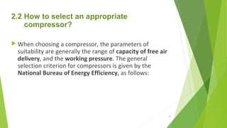 2.2 How to select an appropriate
compressor?
 When choosing a compressor, the parameters of
suitability are generally the range of capacity of free air
delivery, and the working pressure. The general
selection criterion for compressors is given by the
National Bureau of Energy Efficiency, as follows:
43
 